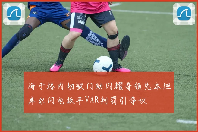 海于格内切破门助闪耀哥领先本坦库尔闪电扳平VAR判罚引争议
