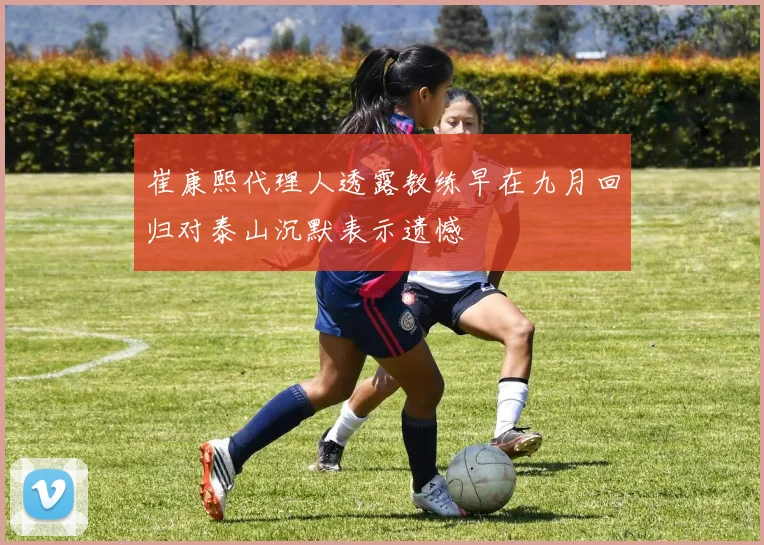 崔康熙代理人透露教练早在九月回归对泰山沉默表示遗憾