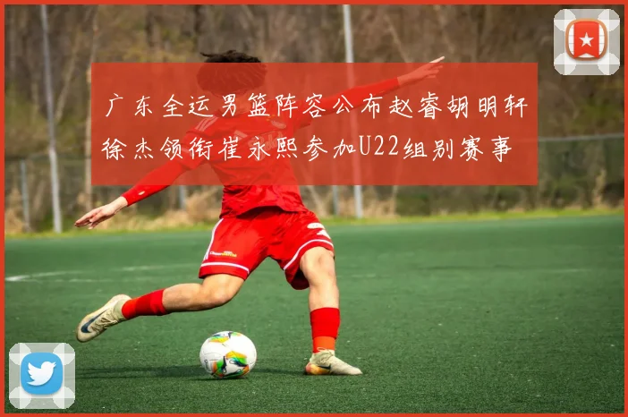广东全运男篮阵容公布赵睿胡明轩徐杰领衔崔永熙参加U22组别赛事