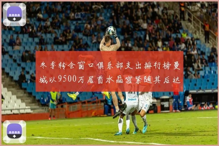 冬季转会窗口俱乐部支出排行榜曼城以9500万居首水晶宫紧随其后达8970万