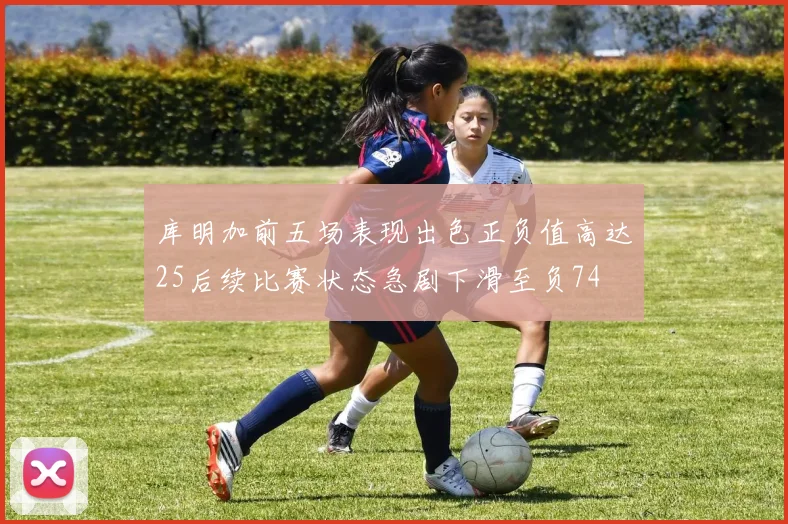 库明加前五场表现出色正负值高达25后续比赛状态急剧下滑至负74