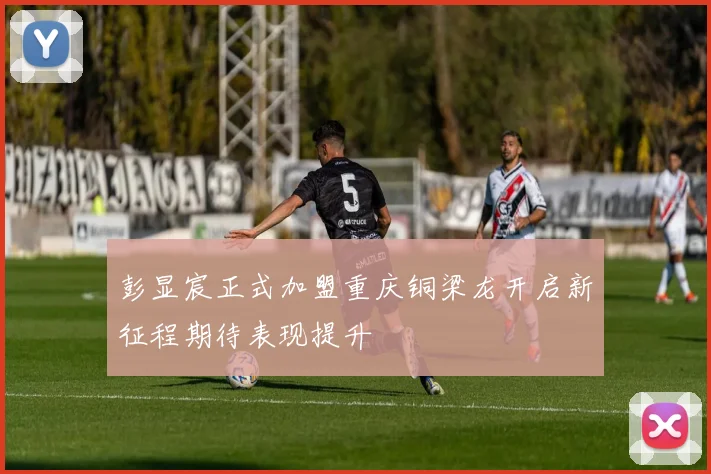 彭显宸正式加盟重庆铜梁龙开启新征程期待表现提升