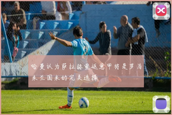 哈曼认为萨拉赫重返意甲将是罗马米兰国米的完美选择