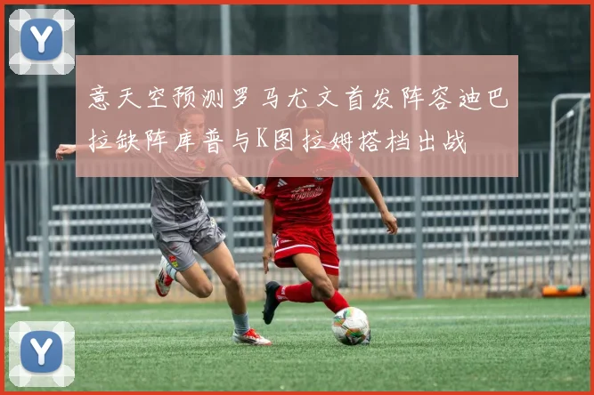 意天空预测罗马尤文首发阵容迪巴拉缺阵库普与K图拉姆搭档出战