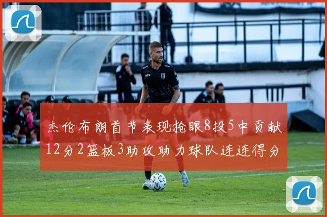 杰伦布朗首节表现抢眼8投5中贡献12分2篮板3助攻助力球队连连得分