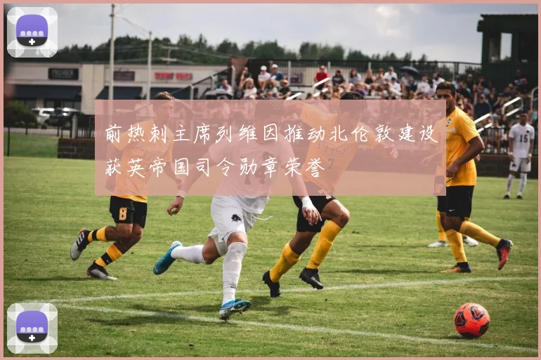 前热刺主席列维因推动北伦敦建设获英帝国司令勋章荣誉