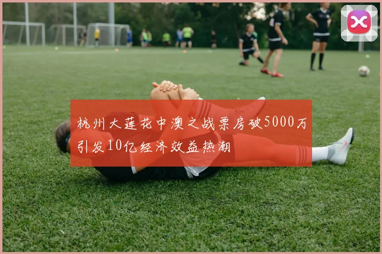 杭州大莲花中澳之战票房破5000万引发10亿经济效益热潮