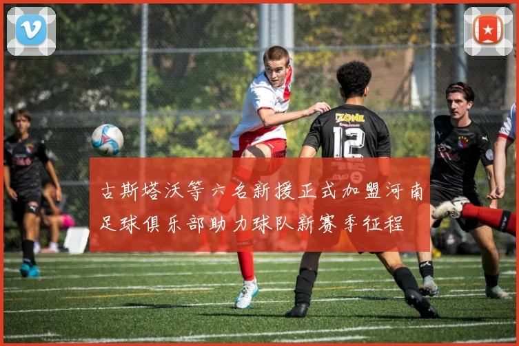 古斯塔沃等六名新援正式加盟河南足球俱乐部助力球队新赛季征程
