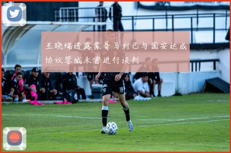 王晓瑞透露蒙哥马利已与国安达成协议蓉城未曾进行谈判