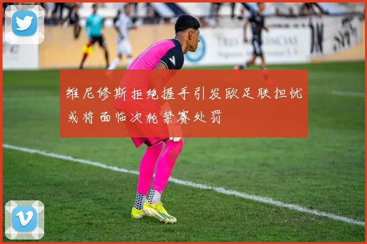维尼修斯拒绝握手引发欧足联担忧或将面临次轮禁赛处罚