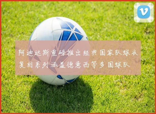 阿迪达斯重磅推出经典国家队球衣复刻系列涵盖德意西等多国球队