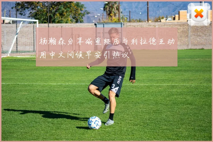 杨瀚森分享减重经历与利拉德互动用中文问候早安引热议