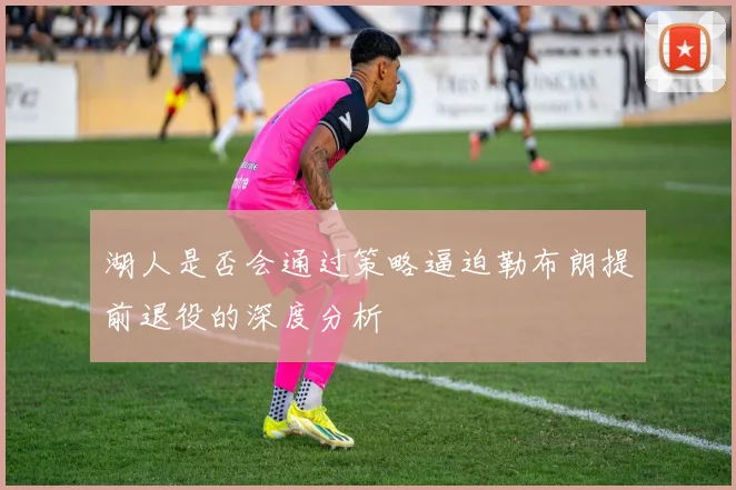 湖人是否会通过策略逼迫勒布朗提前退役的深度分析