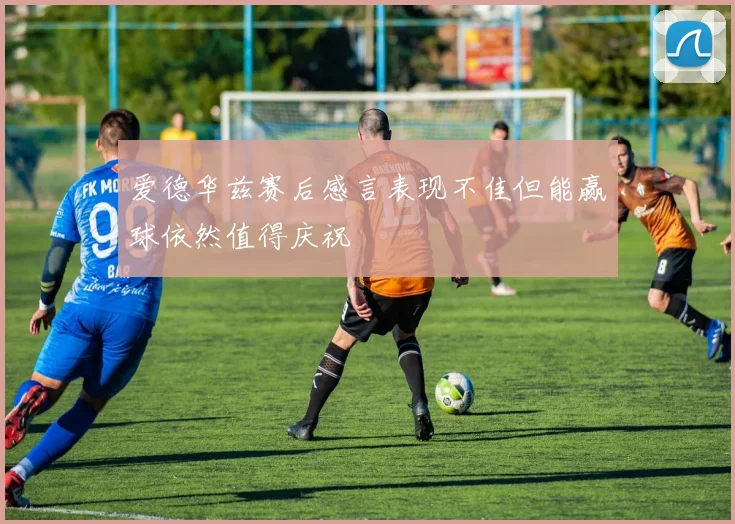 爱德华兹赛后感言表现不佳但能赢球依然值得庆祝