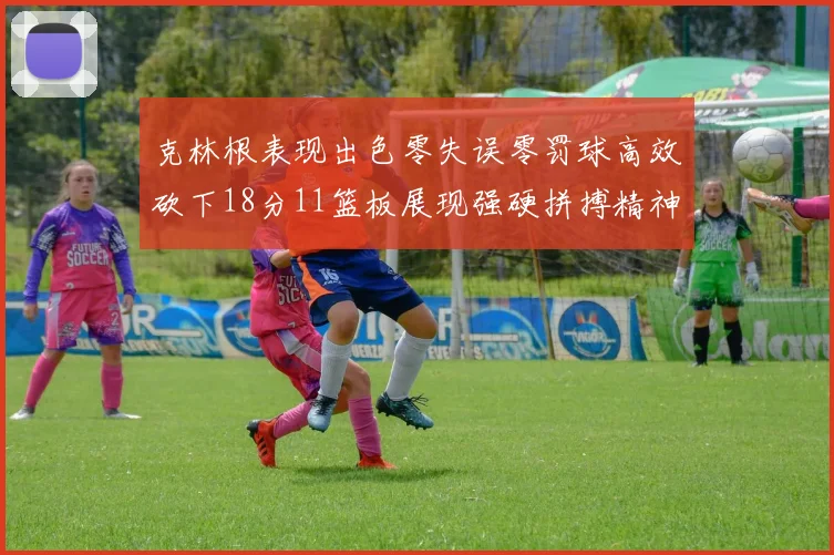 克林根表现出色零失误零罚球高效砍下18分11篮板展现强硬拼搏精神