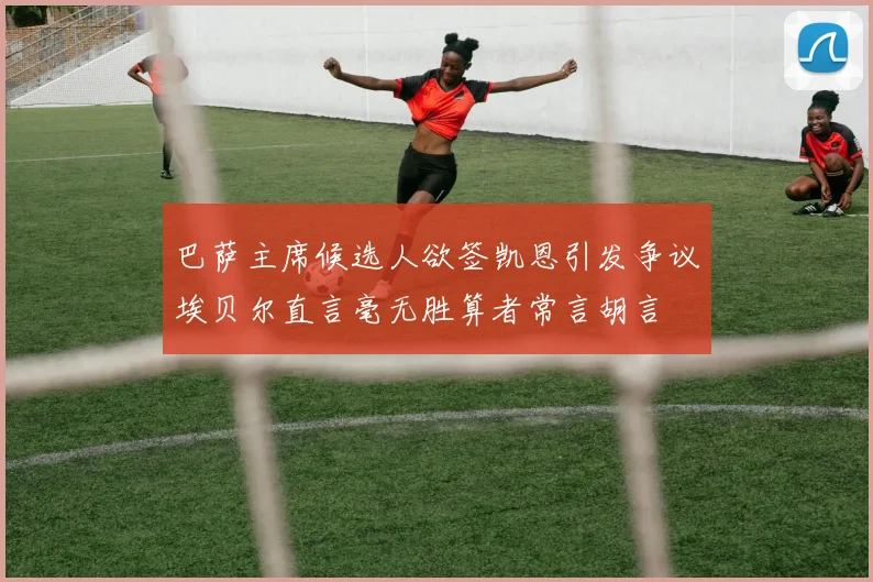 巴萨主席候选人欲签凯恩引发争议埃贝尔直言毫无胜算者常言胡言