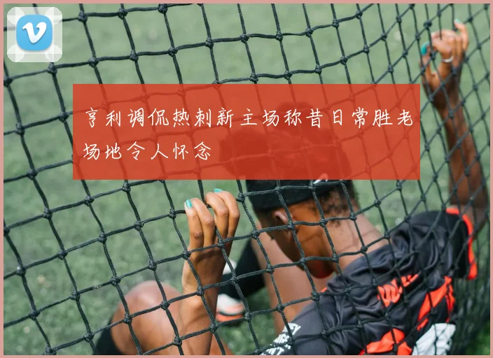 亨利调侃热刺新主场称昔日常胜老场地令人怀念