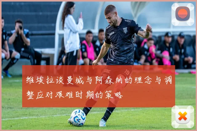 维埃拉谈曼城与阿森纳的理念与调整应对艰难时期的策略
