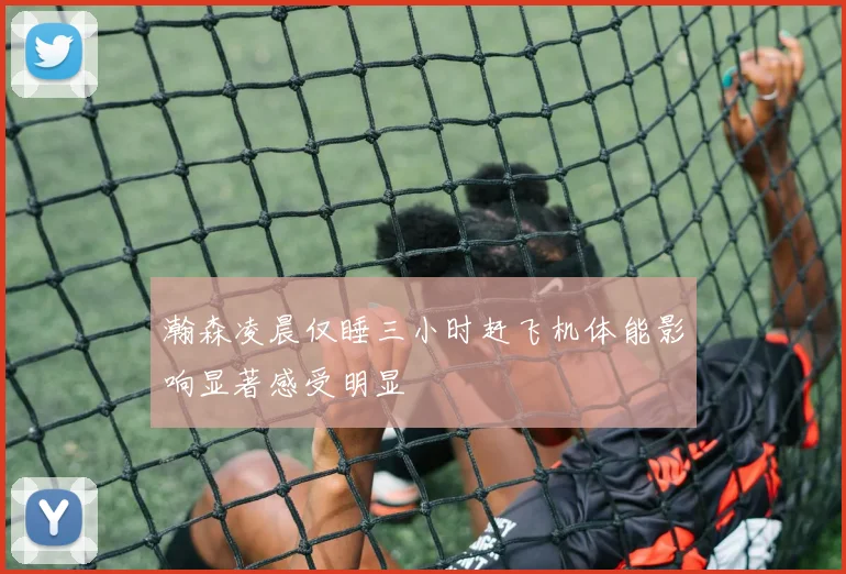瀚森凌晨仅睡三小时赶飞机体能影响显著感受明显