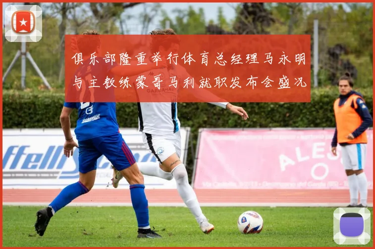 俱乐部隆重举行体育总经理马永明与主教练蒙哥马利就职发布会盛况回顾