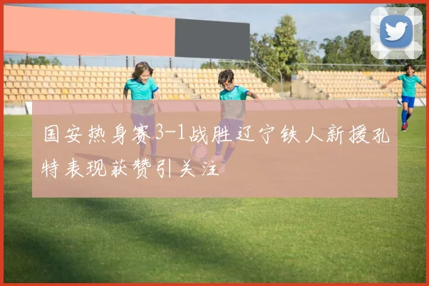 国安热身赛3-1战胜辽宁铁人新援孔特表现获赞引关注