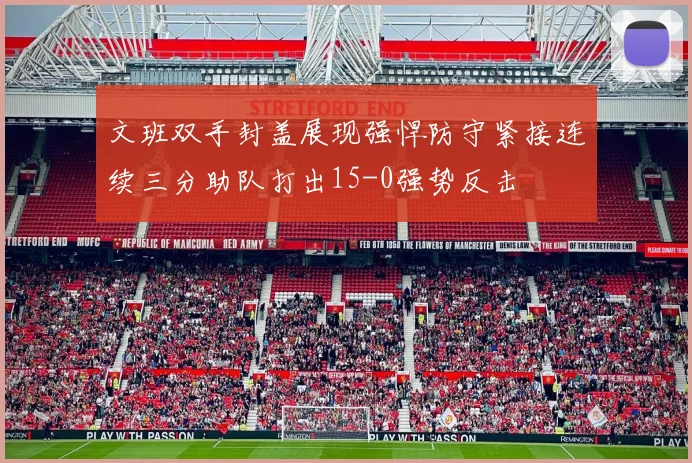 文班双手封盖展现强悍防守紧接连续三分助队打出15-0强势反击