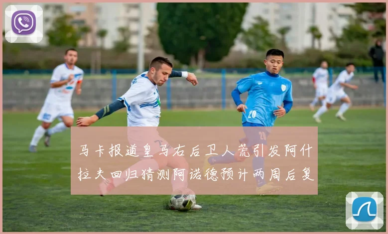 马卡报道皇马右后卫人荒引发阿什拉夫回归猜测阿诺德预计两周后复出