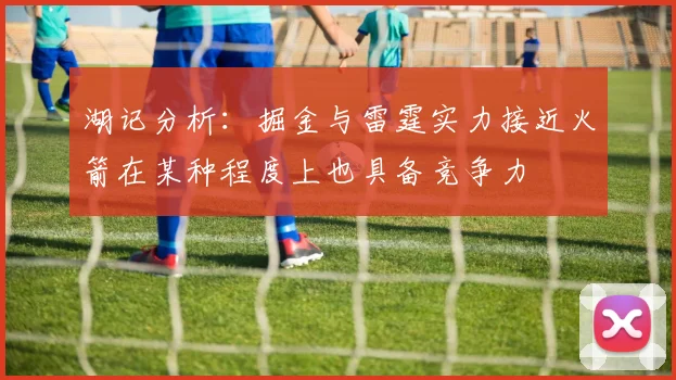 湖记分析：掘金与雷霆实力接近火箭在某种程度上也具备竞争力
