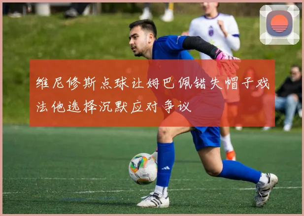 维尼修斯点球让姆巴佩错失帽子戏法他选择沉默应对争议