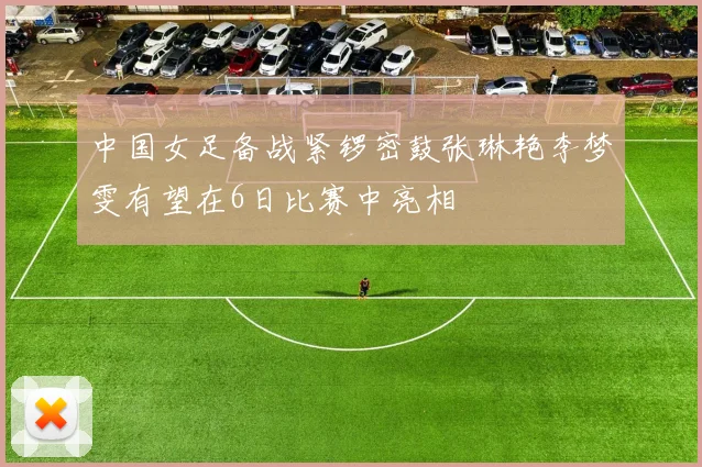 中国女足备战紧锣密鼓张琳艳李梦雯有望在6日比赛中亮相