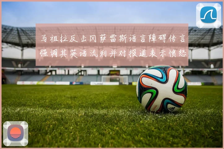 马祖拉反击冈萨雷斯语言障碍传言强调其英语流利并对报道表示愤怒