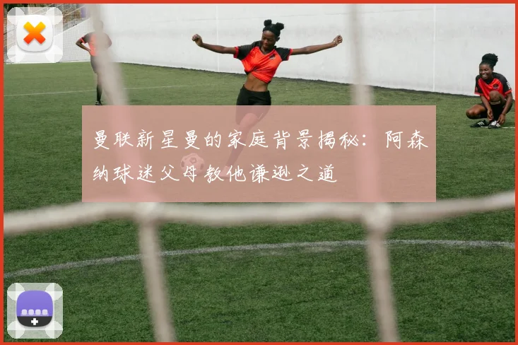 曼联新星曼的家庭背景揭秘：阿森纳球迷父母教他谦逊之道