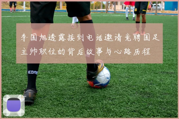 李国旭透露接到电话邀请竞聘国足主帅职位的背后故事与心路历程