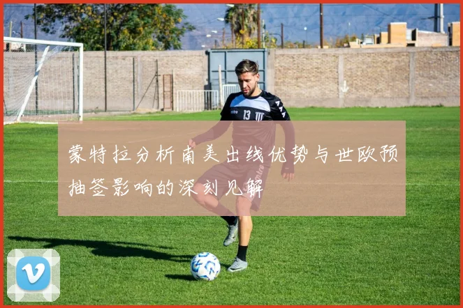 蒙特拉分析南美出线优势与世欧预抽签影响的深刻见解