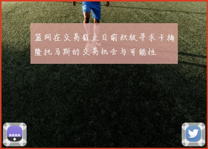 篮网在交易截止日前积极寻求卡梅隆托马斯的交易机会与可能性