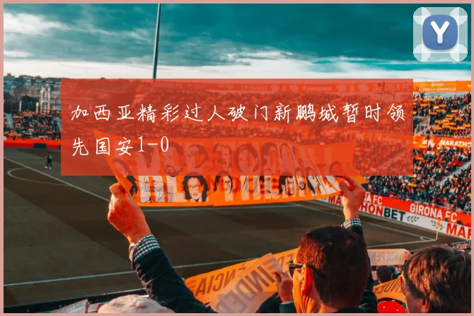 加西亚精彩过人破门新鹏城暂时领先国安1-0