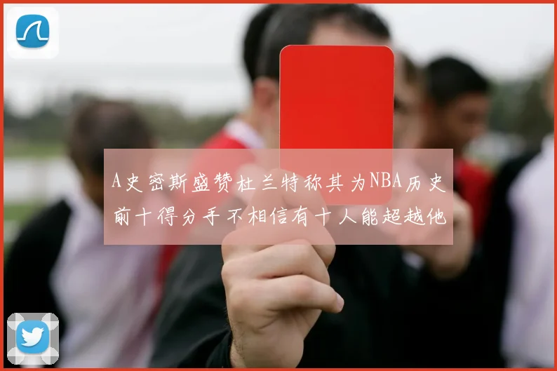 A史密斯盛赞杜兰特称其为NBA历史前十得分手不相信有十人能超越他