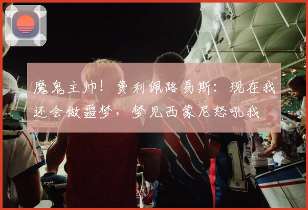 魔鬼主帅！费利佩路易斯：现在我还会做噩梦，梦见西蒙尼怒吼我