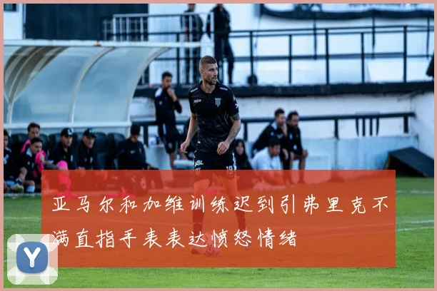 亚马尔和加维训练迟到引弗里克不满直指手表表达愤怒情绪