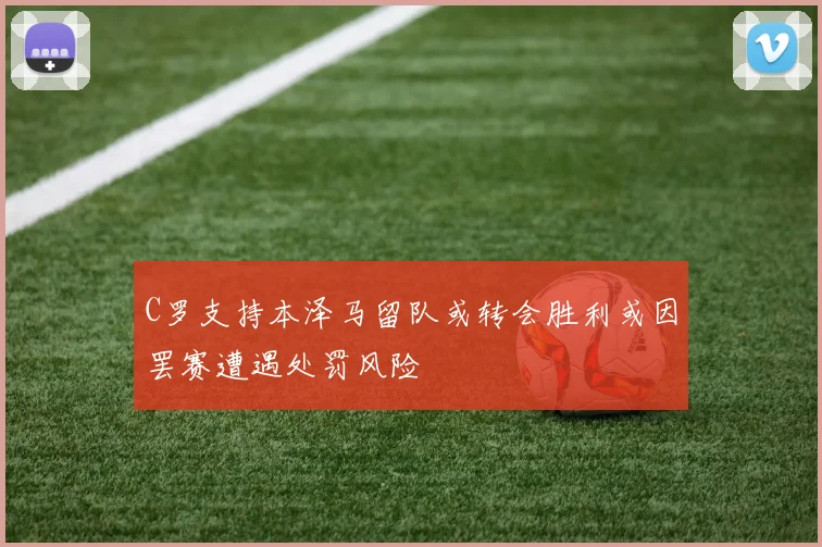 C罗支持本泽马留队或转会胜利或因罢赛遭遇处罚风险