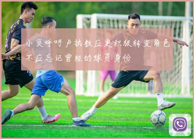 小莫呼吁卢执教应更积极转变角色不应忘记曾经的球员身份