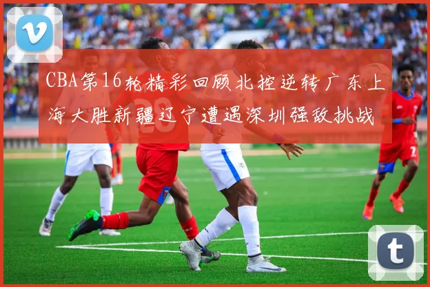 CBA第16轮精彩回顾北控逆转广东上海大胜新疆辽宁遭遇深圳强敌挑战