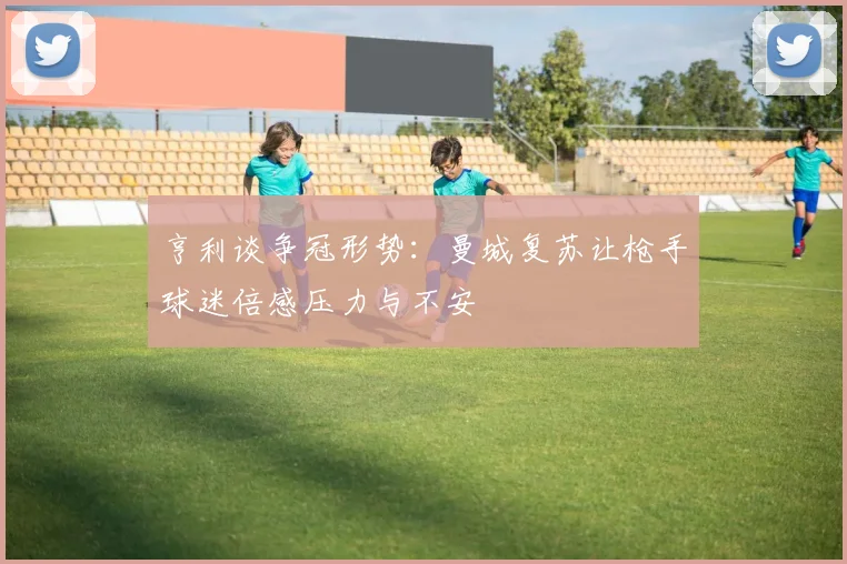 亨利谈争冠形势：曼城复苏让枪手球迷倍感压力与不安