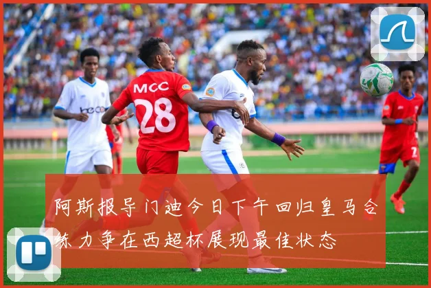 阿斯报导门迪今日下午回归皇马合练力争在西超杯展现最佳状态