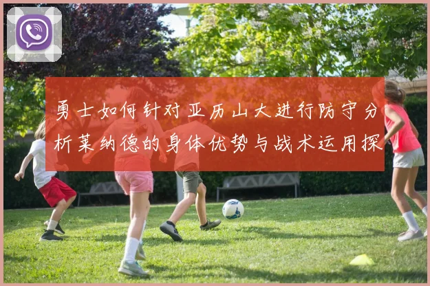 勇士如何针对亚历山大进行防守分析莱纳德的身体优势与战术运用探讨
