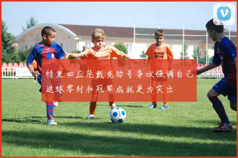 特里回应范戴克称号争议强调自己进球零封和冠军成就更为突出